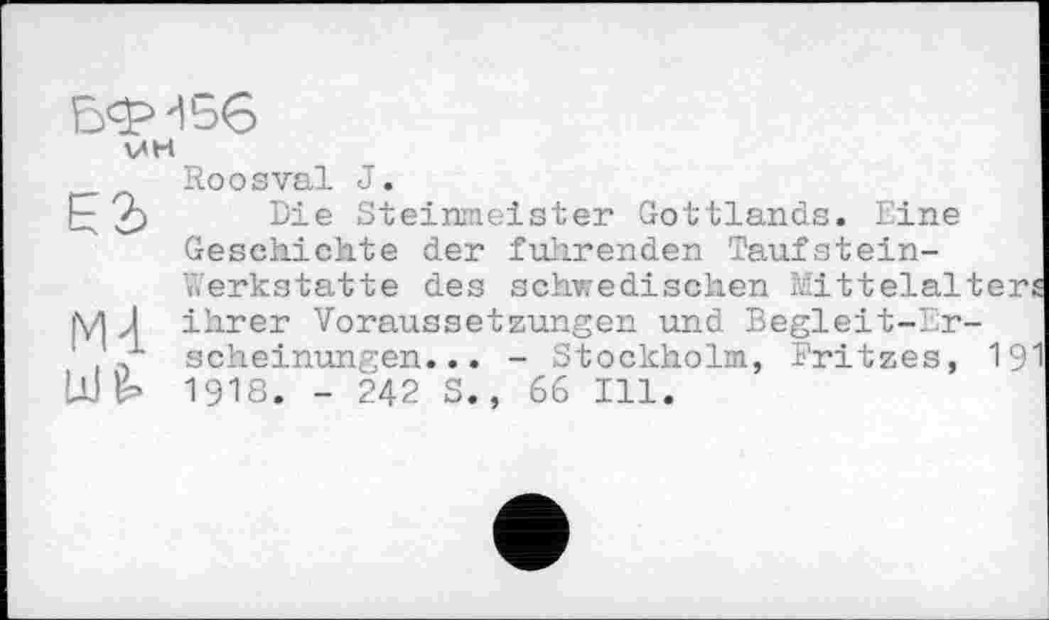 ﻿VH
Е2>
Roоsval J.
Die Steinmeister Gottlands. Eine Geschichte der führenden Taufstein-
Mi !дЈ
Werkstatte des schwedischen Mittelalter, ihrer Voraussetzungen und Begleit-Erscheinungen... - Stockholm, l'ritzes, 19' 1918. - 242 S., 66 Ill.